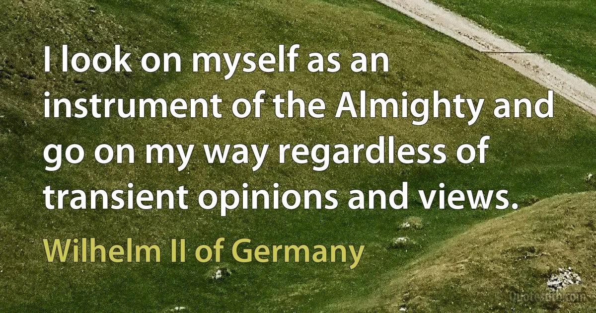 I look on myself as an instrument of the Almighty and go on my way regardless of transient opinions and views. (Wilhelm II of Germany)