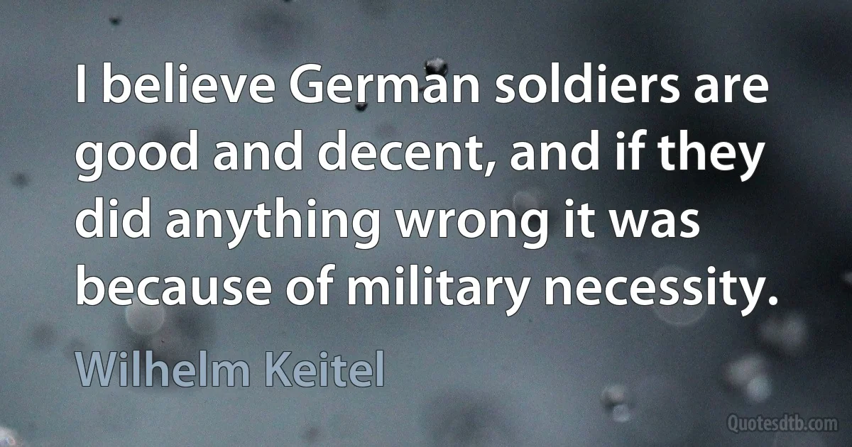 I believe German soldiers are good and decent, and if they did anything wrong it was because of military necessity. (Wilhelm Keitel)