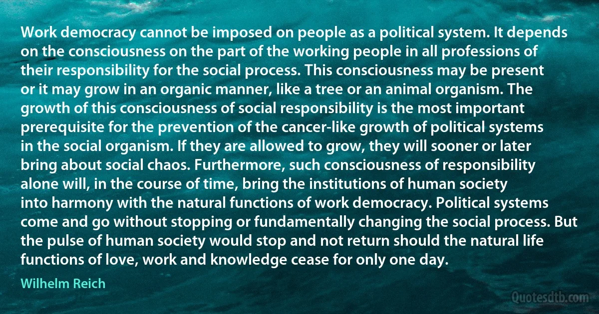 Work democracy cannot be imposed on people as a political system. It depends on the consciousness on the part of the working people in all professions of their responsibility for the social process. This consciousness may be present or it may grow in an organic manner, like a tree or an animal organism. The growth of this consciousness of social responsibility is the most important prerequisite for the prevention of the cancer-like growth of political systems in the social organism. If they are allowed to grow, they will sooner or later bring about social chaos. Furthermore, such consciousness of responsibility alone will, in the course of time, bring the institutions of human society into harmony with the natural functions of work democracy. Political systems come and go without stopping or fundamentally changing the social process. But the pulse of human society would stop and not return should the natural life functions of love, work and knowledge cease for only one day. (Wilhelm Reich)