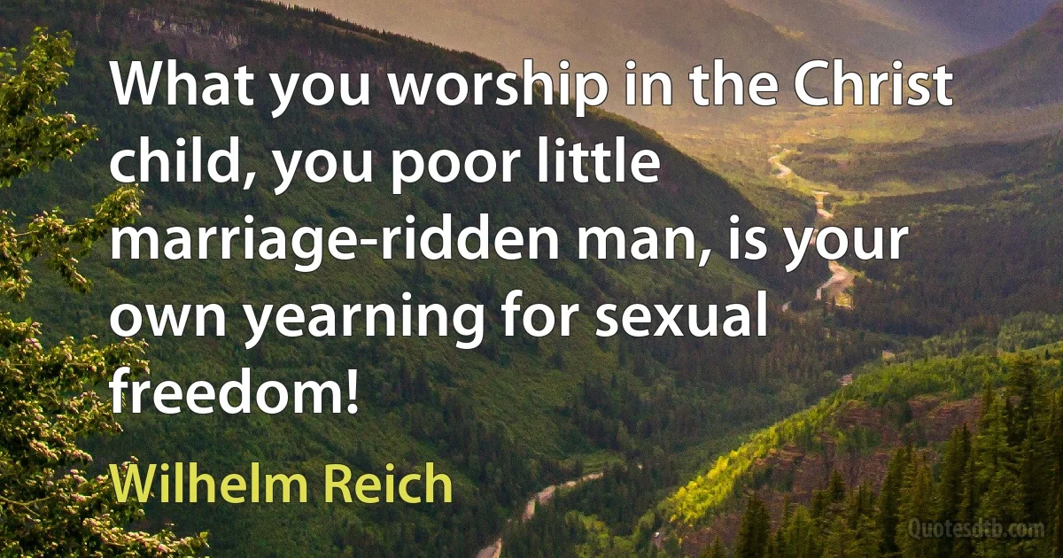 What you worship in the Christ child, you poor little marriage-ridden man, is your own yearning for sexual freedom! (Wilhelm Reich)