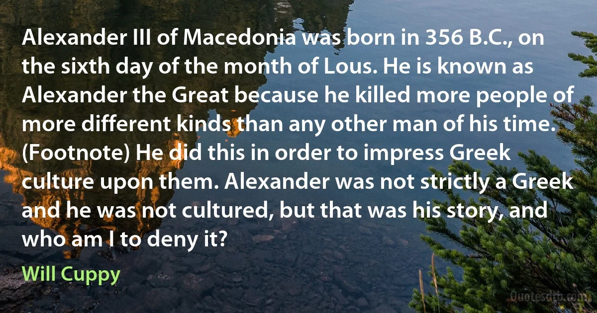 Alexander III of Macedonia was born in 356 B.C., on the sixth day of the month of Lous. He is known as Alexander the Great because he killed more people of more different kinds than any other man of his time. (Footnote) He did this in order to impress Greek culture upon them. Alexander was not strictly a Greek and he was not cultured, but that was his story, and who am I to deny it? (Will Cuppy)