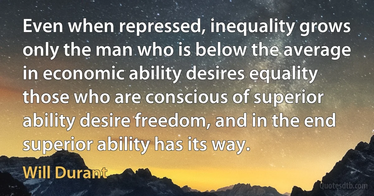 Even when repressed, inequality grows only the man who is below the average in economic ability desires equality those who are conscious of superior ability desire freedom, and in the end superior ability has its way. (Will Durant)