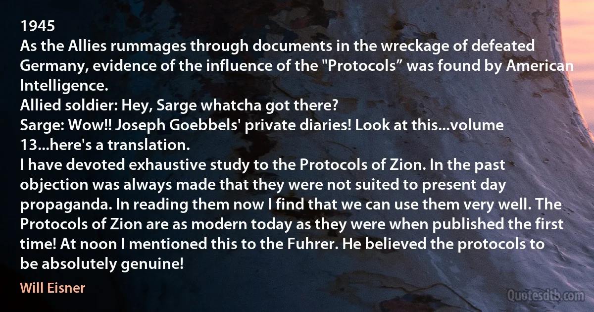 1945
As the Allies rummages through documents in the wreckage of defeated Germany, evidence of the influence of the "Protocols” was found by American Intelligence.
Allied soldier: Hey, Sarge whatcha got there?
Sarge: Wow!! Joseph Goebbels' private diaries! Look at this...volume 13...here's a translation.
I have devoted exhaustive study to the Protocols of Zion. In the past objection was always made that they were not suited to present day propaganda. In reading them now I find that we can use them very well. The Protocols of Zion are as modern today as they were when published the first time! At noon I mentioned this to the Fuhrer. He believed the protocols to be absolutely genuine! (Will Eisner)