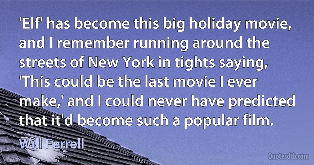 'Elf' has become this big holiday movie, and I remember running around the streets of New York in tights saying, 'This could be the last movie I ever make,' and I could never have predicted that it'd become such a popular film. (Will Ferrell)