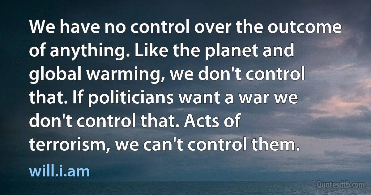 We have no control over the outcome of anything. Like the planet and global warming, we don't control that. If politicians want a war we don't control that. Acts of terrorism, we can't control them. (will.i.am)