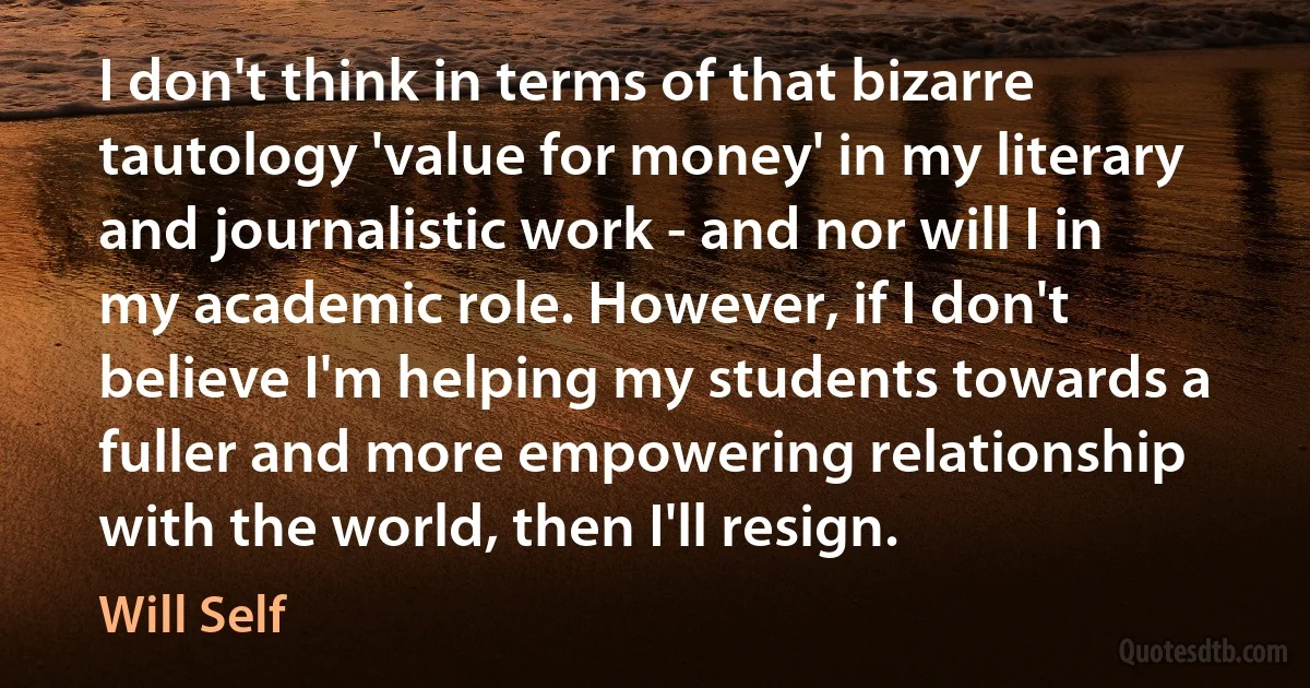 I don't think in terms of that bizarre tautology 'value for money' in my literary and journalistic work - and nor will I in my academic role. However, if I don't believe I'm helping my students towards a fuller and more empowering relationship with the world, then I'll resign. (Will Self)