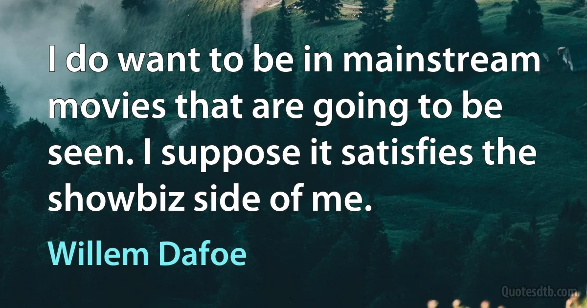 I do want to be in mainstream movies that are going to be seen. I suppose it satisfies the showbiz side of me. (Willem Dafoe)