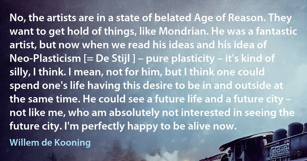 No, the artists are in a state of belated Age of Reason. They want to get hold of things, like Mondrian. He was a fantastic artist, but now when we read his ideas and his idea of Neo-Plasticism [= De Stijl ] – pure plasticity – it's kind of silly, I think. I mean, not for him, but I think one could spend one's life having this desire to be in and outside at the same time. He could see a future life and a future city – not like me, who am absolutely not interested in seeing the future city. I'm perfectly happy to be alive now. (Willem de Kooning)