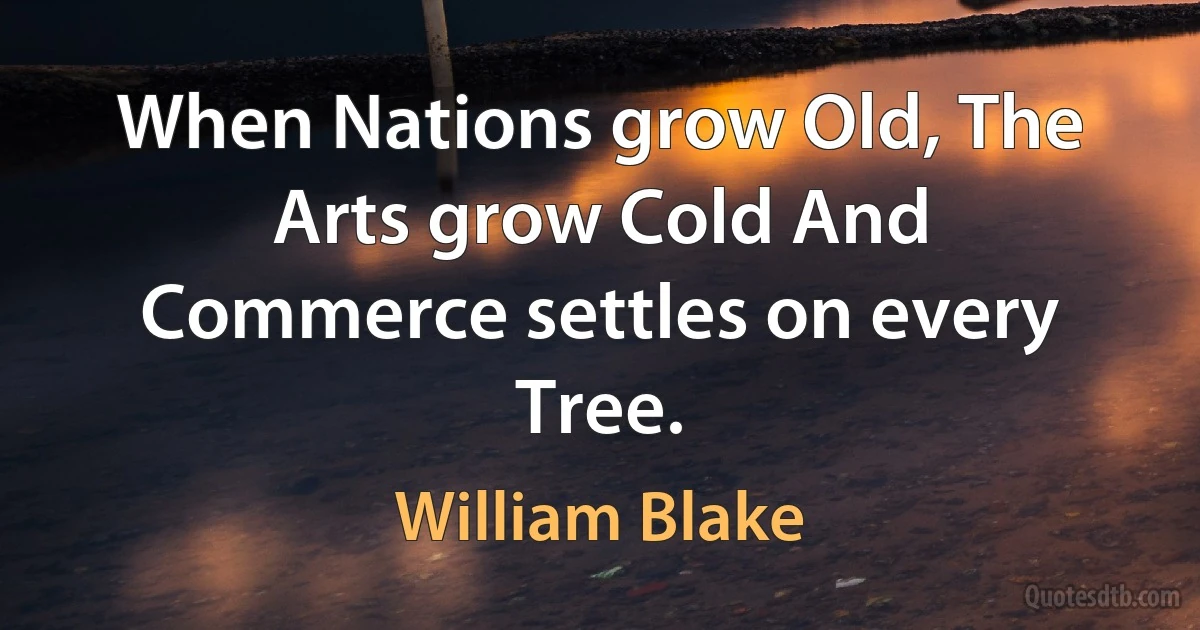 When Nations grow Old, The Arts grow Cold And Commerce settles on every Tree. (William Blake)