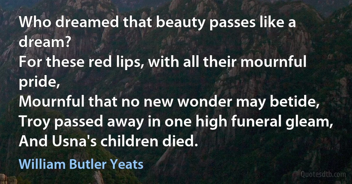 Who dreamed that beauty passes like a dream?
For these red lips, with all their mournful pride,
Mournful that no new wonder may betide,
Troy passed away in one high funeral gleam,
And Usna's children died. (William Butler Yeats)