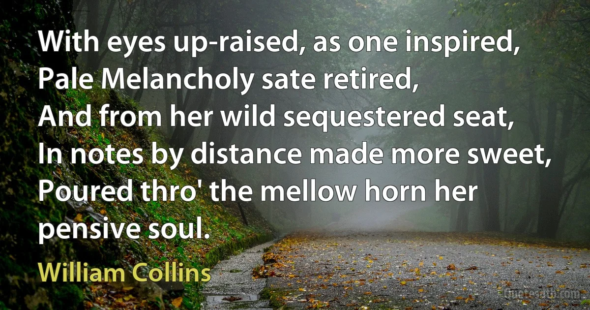 With eyes up-raised, as one inspired,
Pale Melancholy sate retired,
And from her wild sequestered seat,
In notes by distance made more sweet,
Poured thro' the mellow horn her pensive soul. (William Collins)