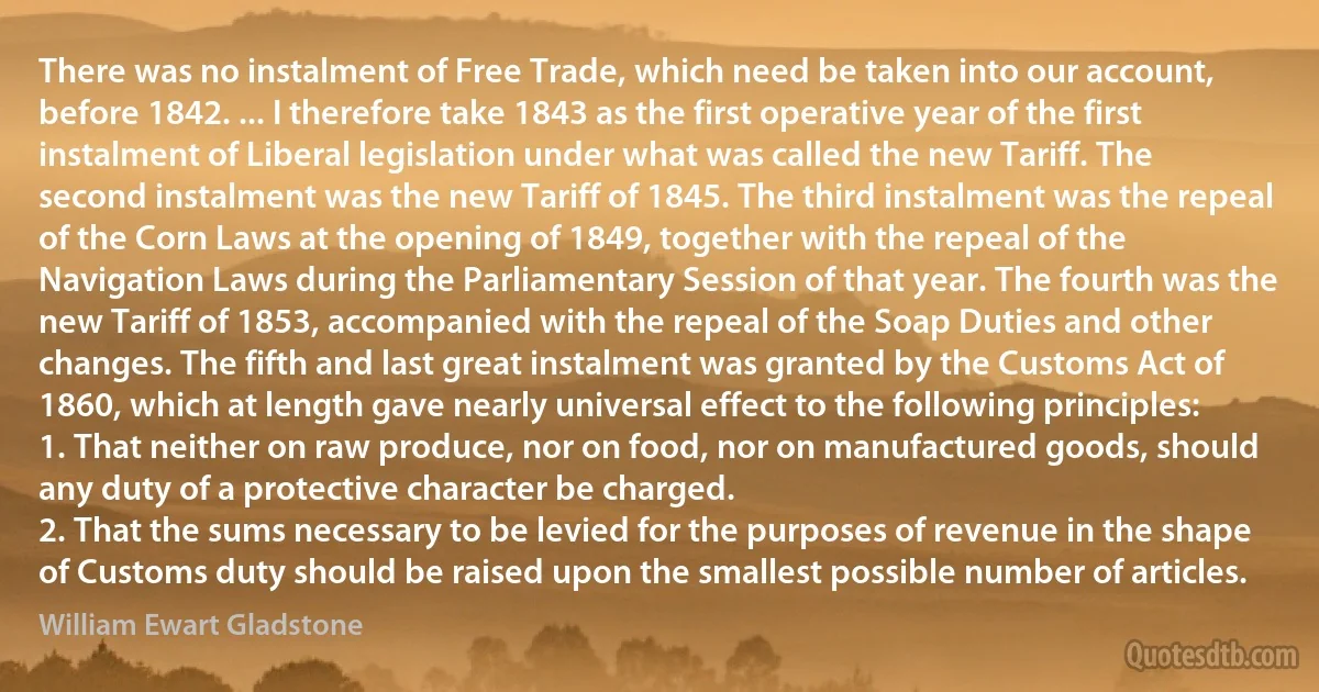 There was no instalment of Free Trade, which need be taken into our account, before 1842. ... I therefore take 1843 as the first operative year of the first instalment of Liberal legislation under what was called the new Tariff. The second instalment was the new Tariff of 1845. The third instalment was the repeal of the Corn Laws at the opening of 1849, together with the repeal of the Navigation Laws during the Parliamentary Session of that year. The fourth was the new Tariff of 1853, accompanied with the repeal of the Soap Duties and other changes. The fifth and last great instalment was granted by the Customs Act of 1860, which at length gave nearly universal effect to the following principles:
1. That neither on raw produce, nor on food, nor on manufactured goods, should any duty of a protective character be charged.
2. That the sums necessary to be levied for the purposes of revenue in the shape of Customs duty should be raised upon the smallest possible number of articles. (William Ewart Gladstone)