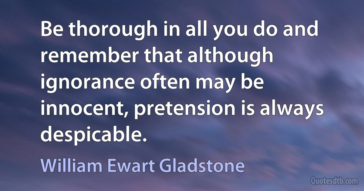 Be thorough in all you do and remember that although ignorance often may be innocent, pretension is always despicable. (William Ewart Gladstone)