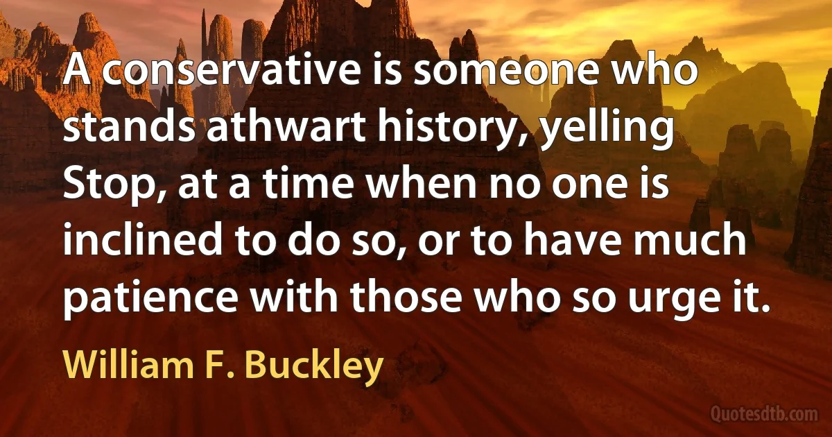 A conservative is someone who stands athwart history, yelling Stop, at a time when no one is inclined to do so, or to have much patience with those who so urge it. (William F. Buckley)