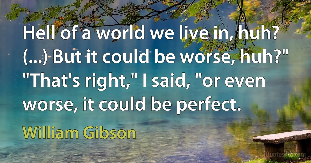 Hell of a world we live in, huh? (...) But it could be worse, huh?"
"That's right," I said, "or even worse, it could be perfect. (William Gibson)