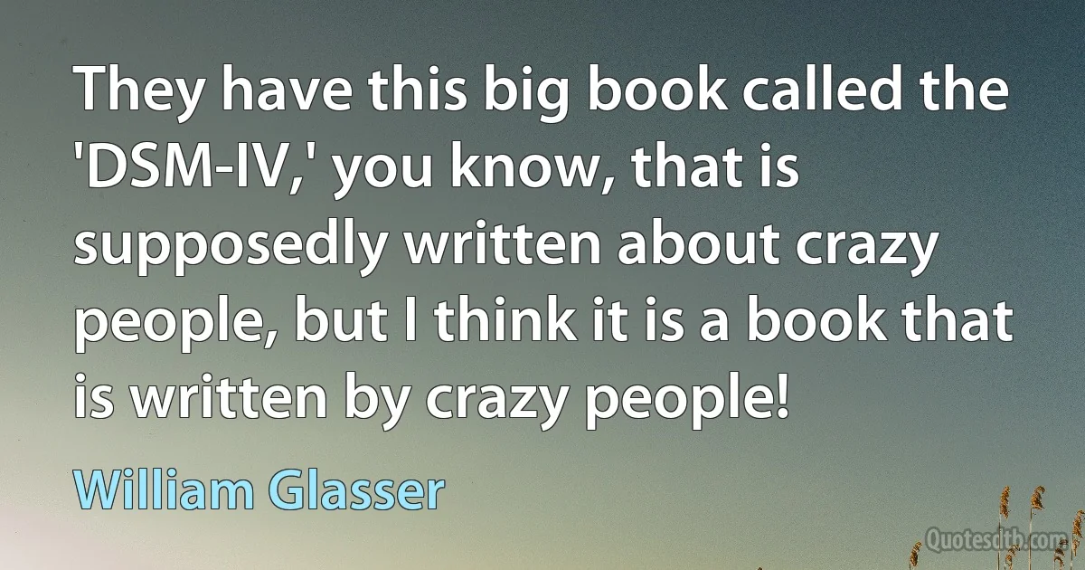 They have this big book called the 'DSM-IV,' you know, that is supposedly written about crazy people, but I think it is a book that is written by crazy people! (William Glasser)