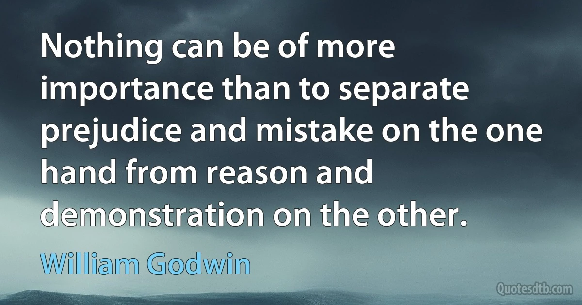 Nothing can be of more importance than to separate prejudice and mistake on the one hand from reason and demonstration on the other. (William Godwin)