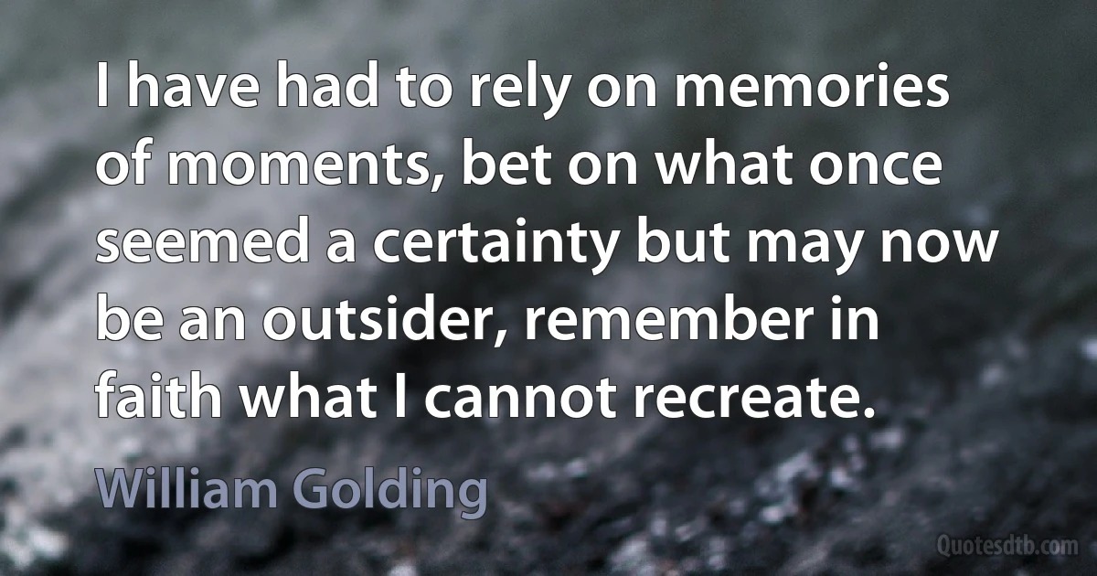 I have had to rely on memories of moments, bet on what once seemed a certainty but may now be an outsider, remember in faith what I cannot recreate. (William Golding)