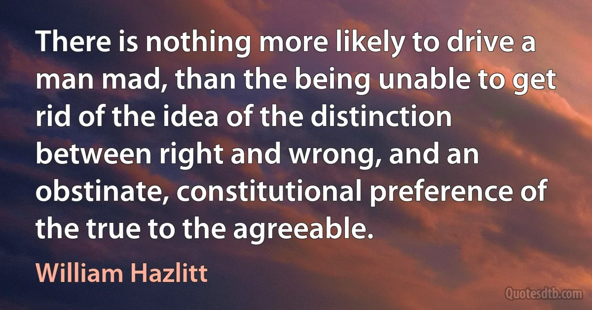 There is nothing more likely to drive a man mad, than the being unable to get rid of the idea of the distinction between right and wrong, and an obstinate, constitutional preference of the true to the agreeable. (William Hazlitt)