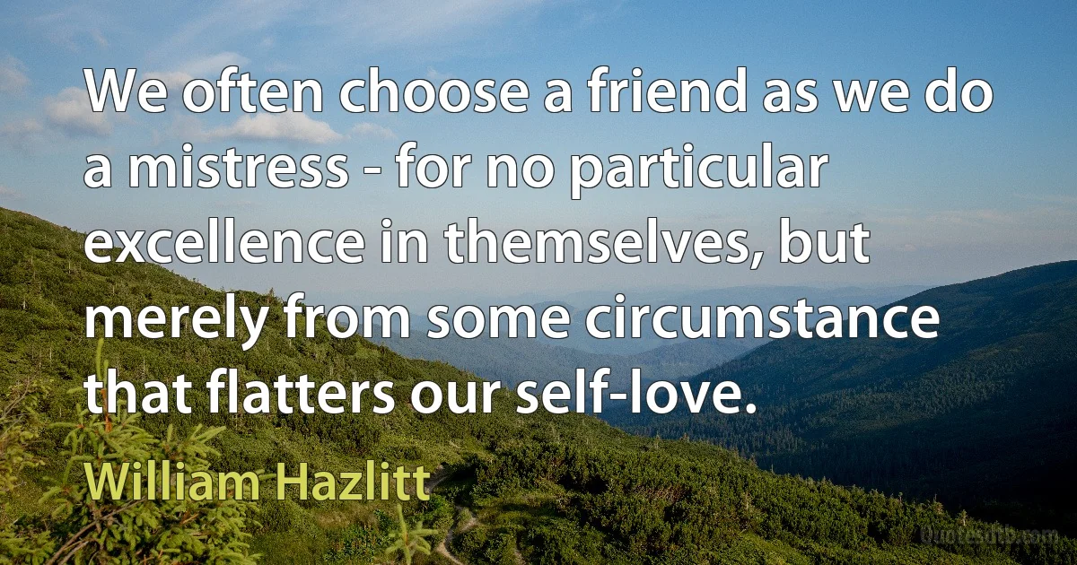 We often choose a friend as we do a mistress - for no particular excellence in themselves, but merely from some circumstance that flatters our self-love. (William Hazlitt)