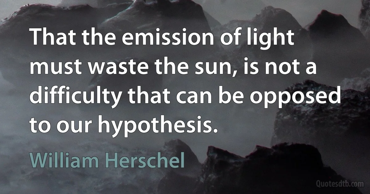 That the emission of light must waste the sun, is not a difficulty that can be opposed to our hypothesis. (William Herschel)