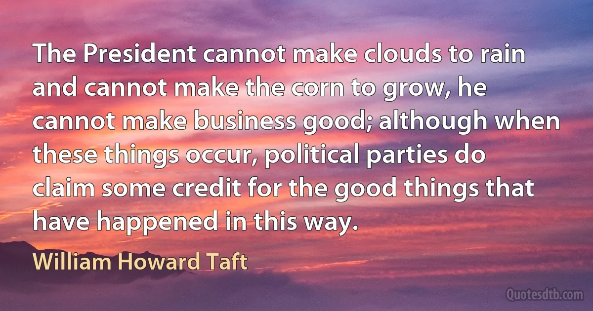 The President cannot make clouds to rain and cannot make the corn to grow, he cannot make business good; although when these things occur, political parties do claim some credit for the good things that have happened in this way. (William Howard Taft)