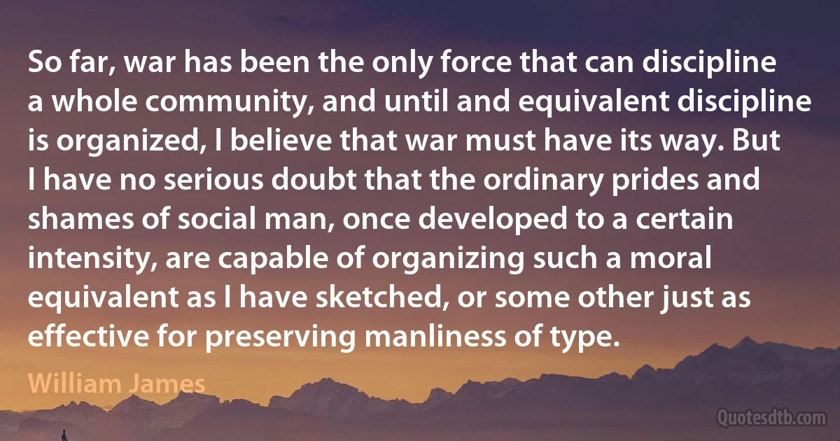 So far, war has been the only force that can discipline a whole community, and until and equivalent discipline is organized, I believe that war must have its way. But I have no serious doubt that the ordinary prides and shames of social man, once developed to a certain intensity, are capable of organizing such a moral equivalent as I have sketched, or some other just as effective for preserving manliness of type. (William James)