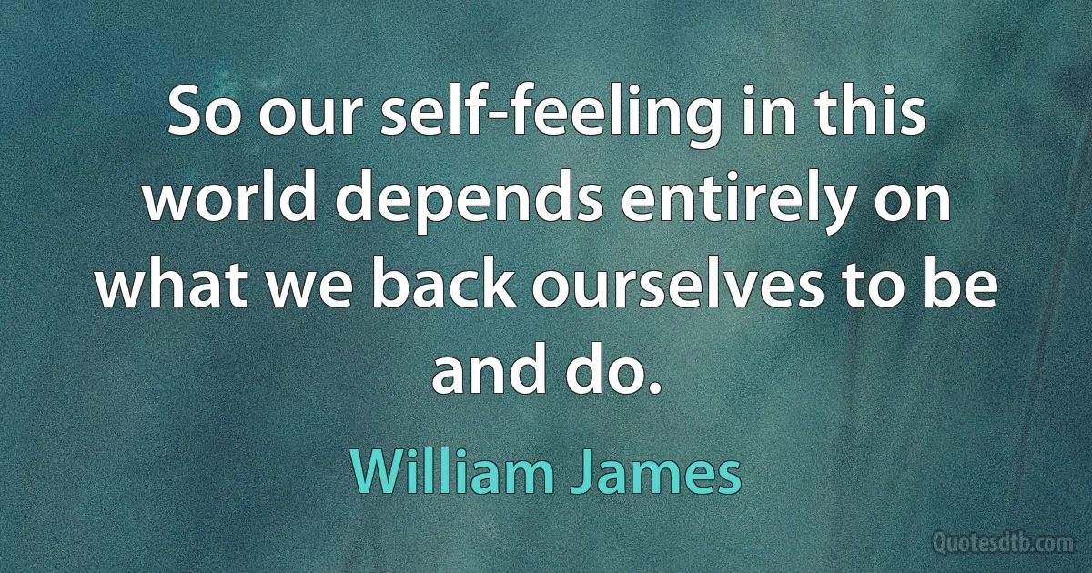 So our self-feeling in this world depends entirely on what we back ourselves to be and do. (William James)