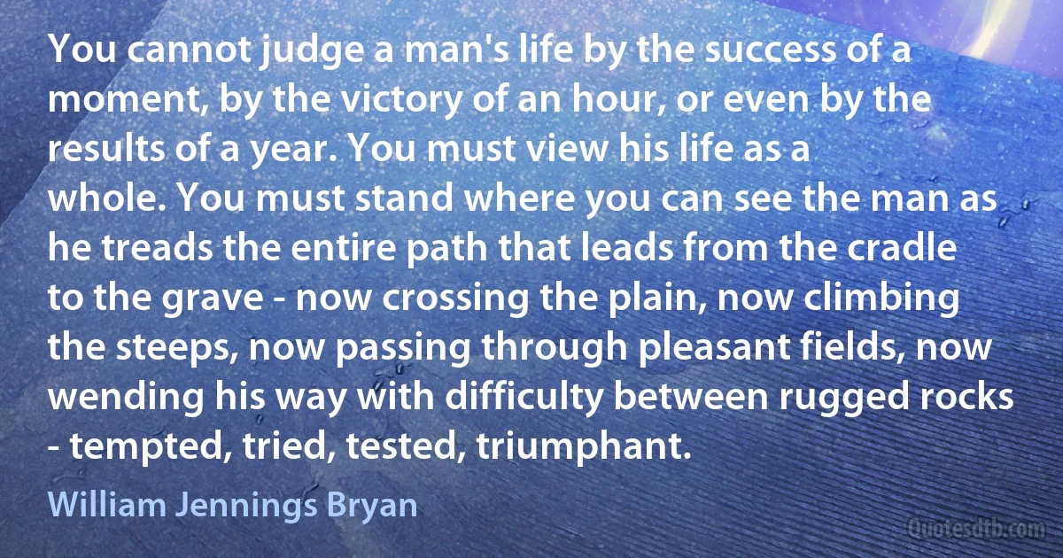 You cannot judge a man's life by the success of a moment, by the victory of an hour, or even by the results of a year. You must view his life as a whole. You must stand where you can see the man as he treads the entire path that leads from the cradle to the grave - now crossing the plain, now climbing the steeps, now passing through pleasant fields, now wending his way with difficulty between rugged rocks - tempted, tried, tested, triumphant. (William Jennings Bryan)