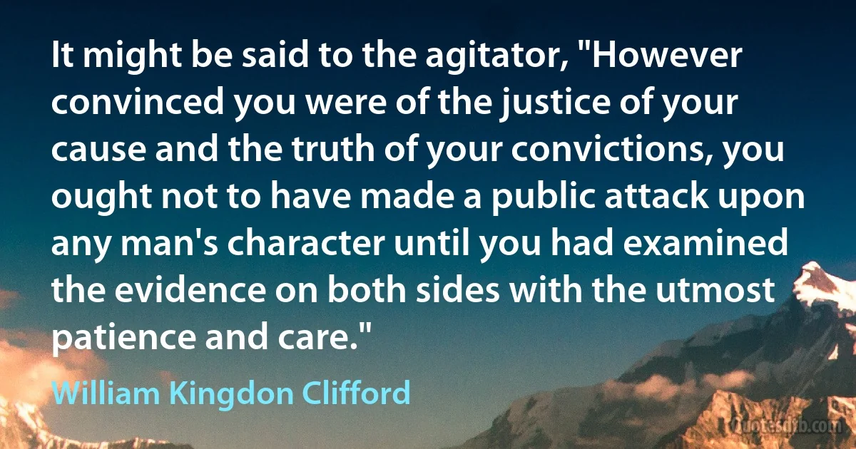 It might be said to the agitator, "However convinced you were of the justice of your cause and the truth of your convictions, you ought not to have made a public attack upon any man's character until you had examined the evidence on both sides with the utmost patience and care." (William Kingdon Clifford)