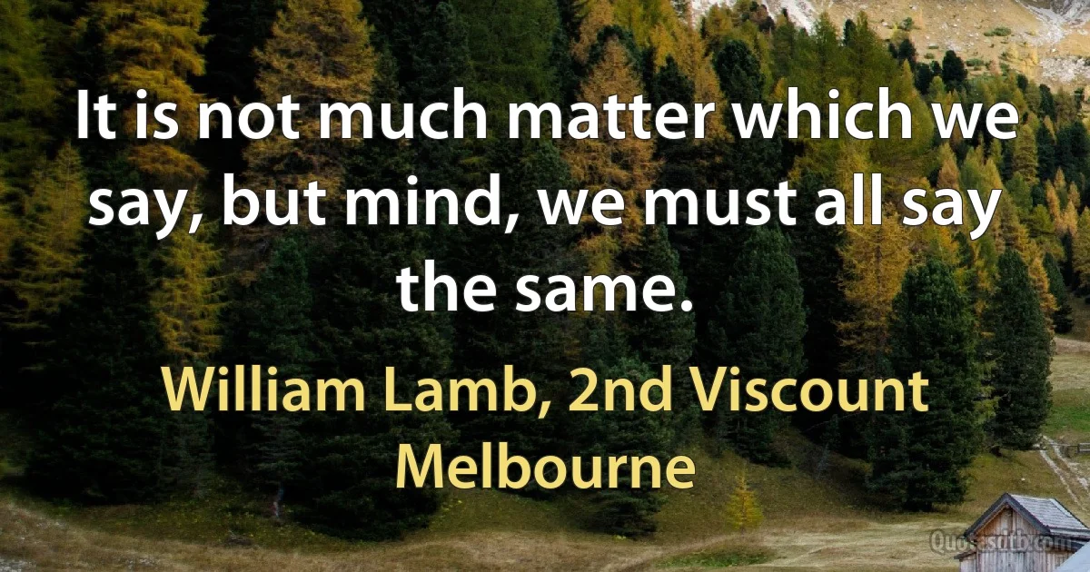 It is not much matter which we say, but mind, we must all say the same. (William Lamb, 2nd Viscount Melbourne)