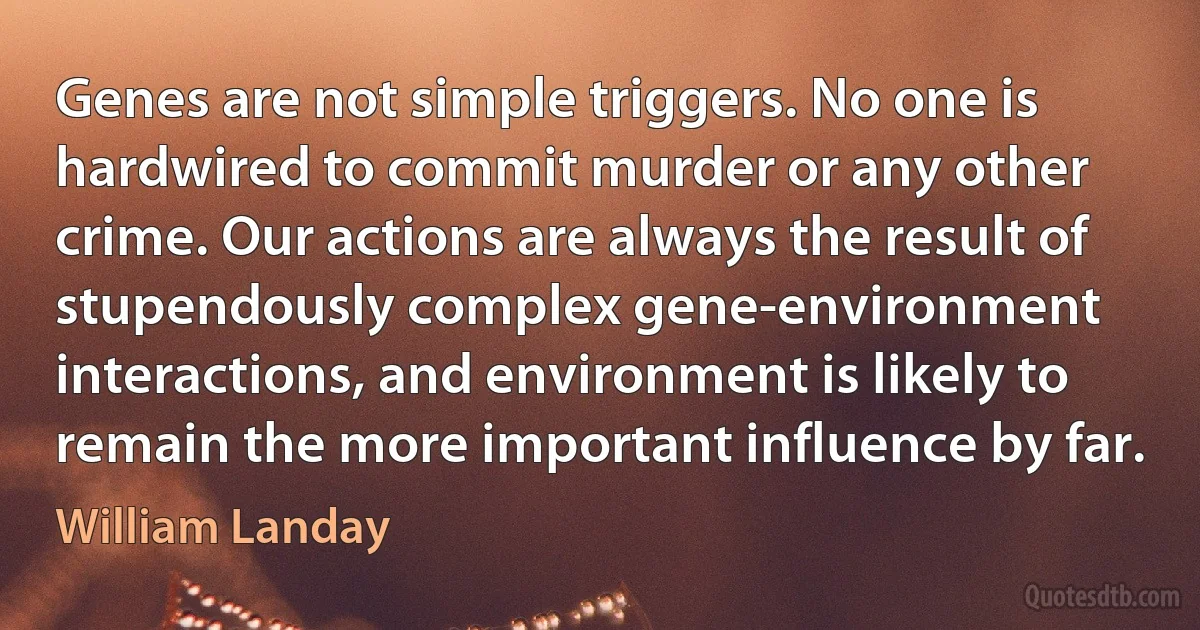 Genes are not simple triggers. No one is hardwired to commit murder or any other crime. Our actions are always the result of stupendously complex gene-environment interactions, and environment is likely to remain the more important influence by far. (William Landay)