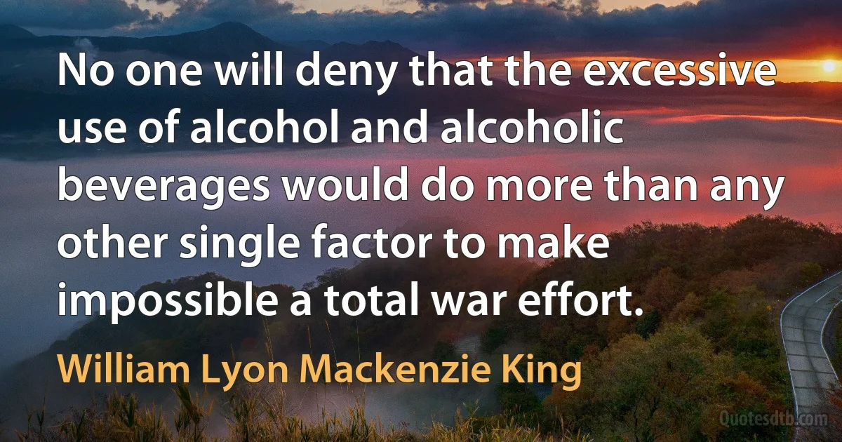 No one will deny that the excessive use of alcohol and alcoholic beverages would do more than any other single factor to make impossible a total war effort. (William Lyon Mackenzie King)