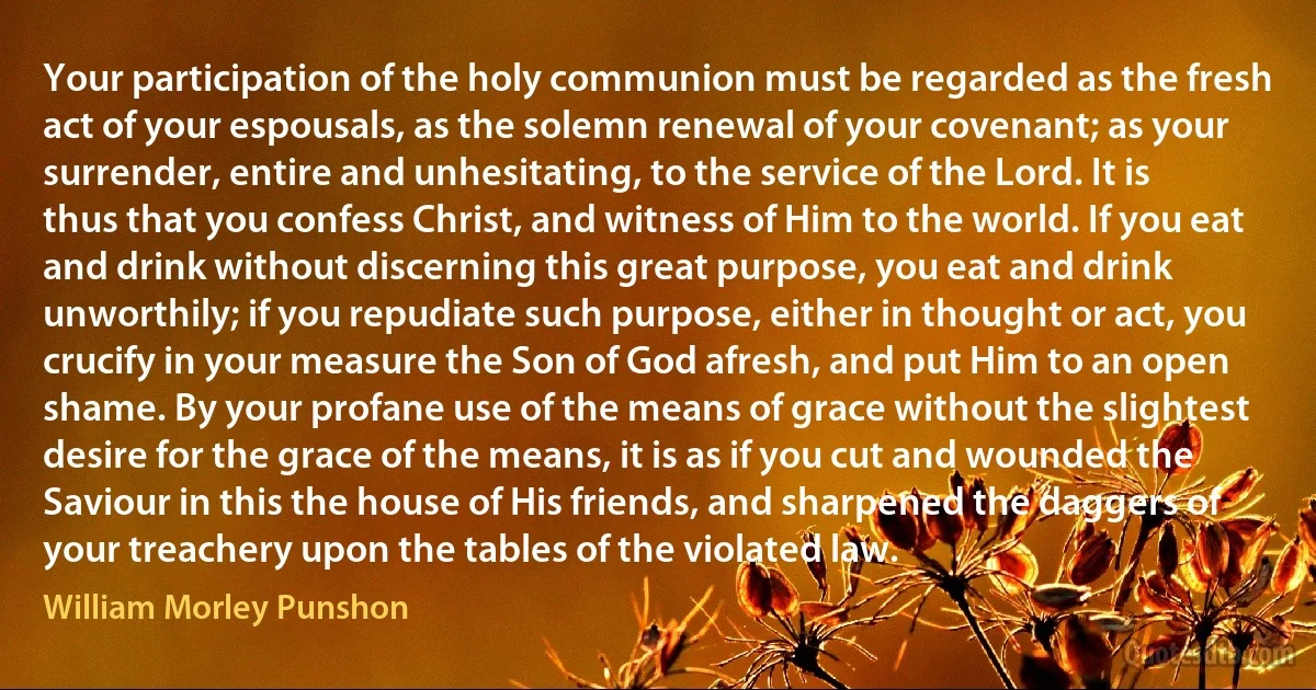 Your participation of the holy communion must be regarded as the fresh act of your espousals, as the solemn renewal of your covenant; as your surrender, entire and unhesitating, to the service of the Lord. It is thus that you confess Christ, and witness of Him to the world. If you eat and drink without discerning this great purpose, you eat and drink unworthily; if you repudiate such purpose, either in thought or act, you crucify in your measure the Son of God afresh, and put Him to an open shame. By your profane use of the means of grace without the slightest desire for the grace of the means, it is as if you cut and wounded the Saviour in this the house of His friends, and sharpened the daggers of your treachery upon the tables of the violated law. (William Morley Punshon)