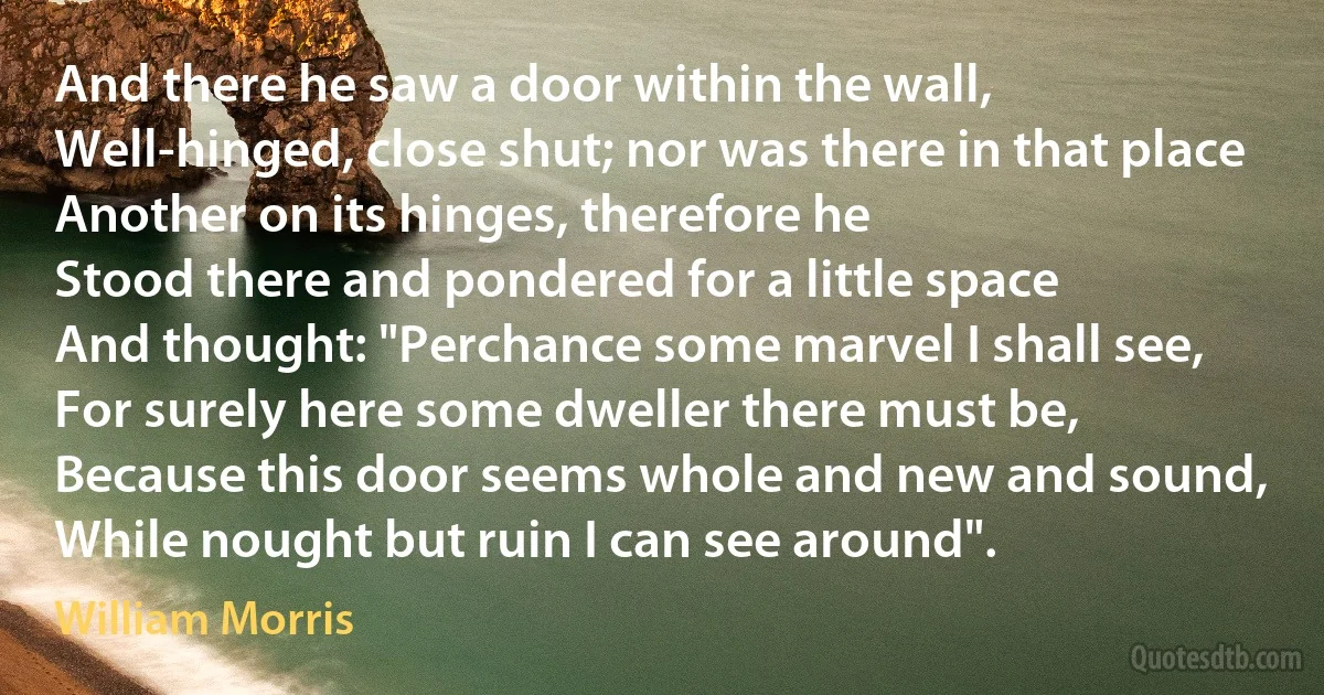 And there he saw a door within the wall,
Well-hinged, close shut; nor was there in that place
Another on its hinges, therefore he
Stood there and pondered for a little space
And thought: "Perchance some marvel I shall see,
For surely here some dweller there must be,
Because this door seems whole and new and sound,
While nought but ruin I can see around". (William Morris)