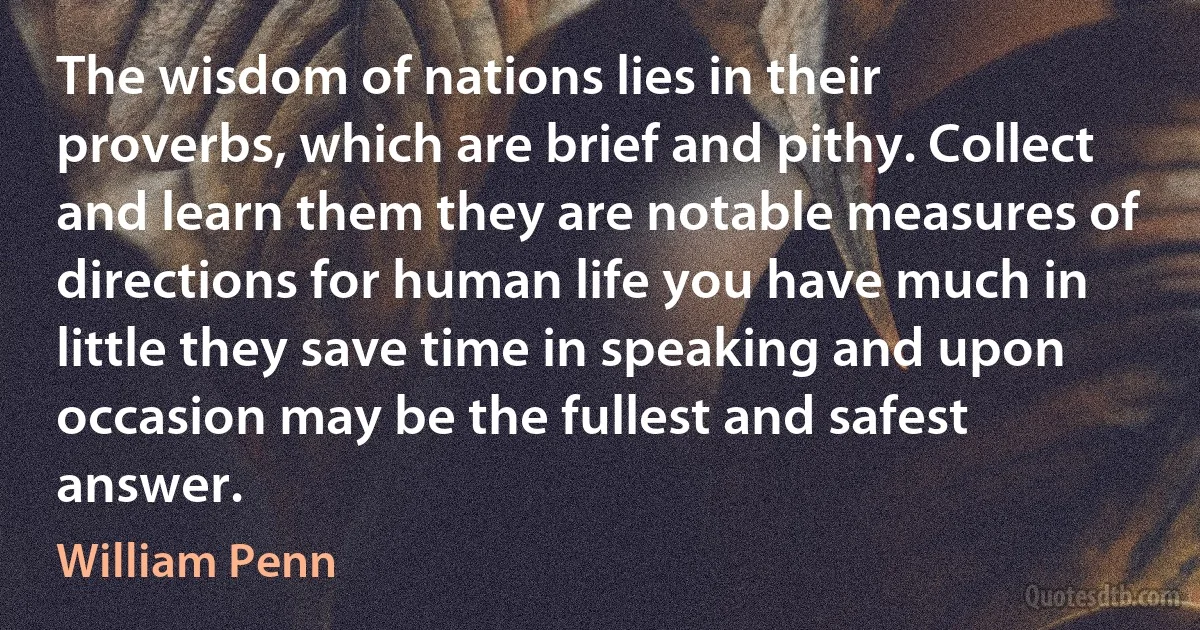 The wisdom of nations lies in their proverbs, which are brief and pithy. Collect and learn them they are notable measures of directions for human life you have much in little they save time in speaking and upon occasion may be the fullest and safest answer. (William Penn)