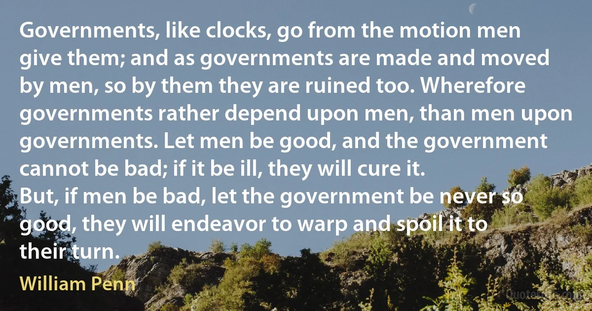 Governments, like clocks, go from the motion men give them; and as governments are made and moved by men, so by them they are ruined too. Wherefore governments rather depend upon men, than men upon governments. Let men be good, and the government cannot be bad; if it be ill, they will cure it. But, if men be bad, let the government be never so good, they will endeavor to warp and spoil it to their turn. (William Penn)