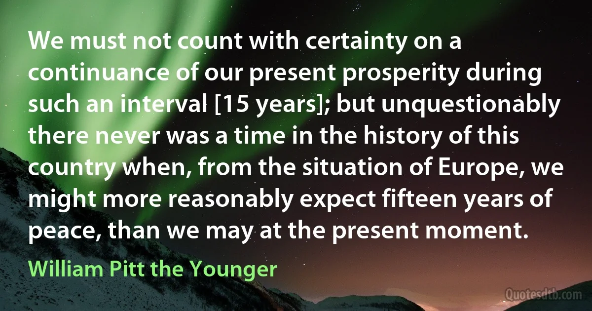 We must not count with certainty on a continuance of our present prosperity during such an interval [15 years]; but unquestionably there never was a time in the history of this country when, from the situation of Europe, we might more reasonably expect fifteen years of peace, than we may at the present moment. (William Pitt the Younger)