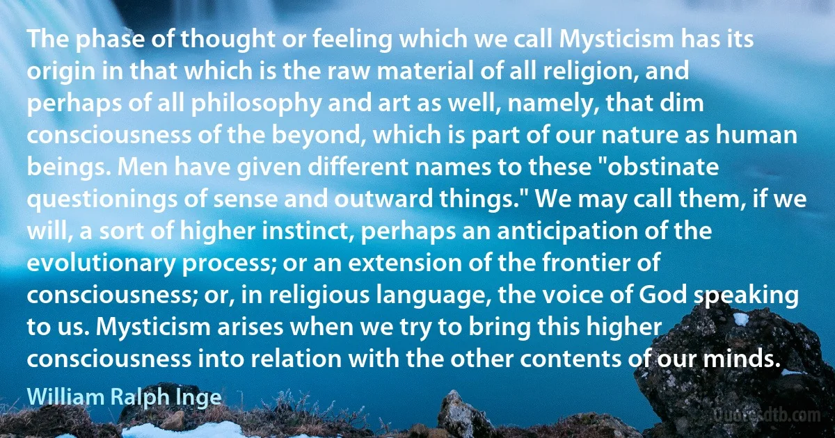 The phase of thought or feeling which we call Mysticism has its origin in that which is the raw material of all religion, and perhaps of all philosophy and art as well, namely, that dim consciousness of the beyond, which is part of our nature as human beings. Men have given different names to these "obstinate questionings of sense and outward things." We may call them, if we will, a sort of higher instinct, perhaps an anticipation of the evolutionary process; or an extension of the frontier of consciousness; or, in religious language, the voice of God speaking to us. Mysticism arises when we try to bring this higher consciousness into relation with the other contents of our minds. (William Ralph Inge)