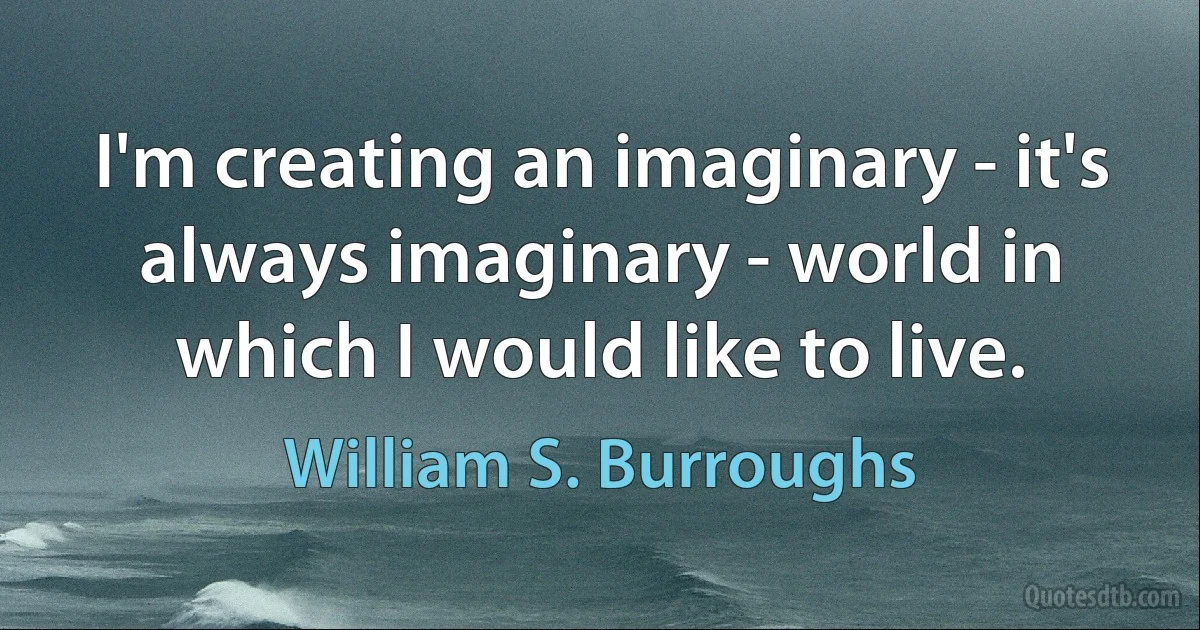 I'm creating an imaginary - it's always imaginary - world in which I would like to live. (William S. Burroughs)