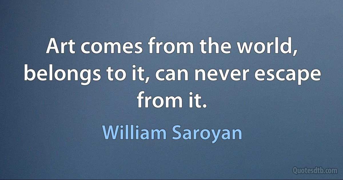 Art comes from the world, belongs to it, can never escape from it. (William Saroyan)