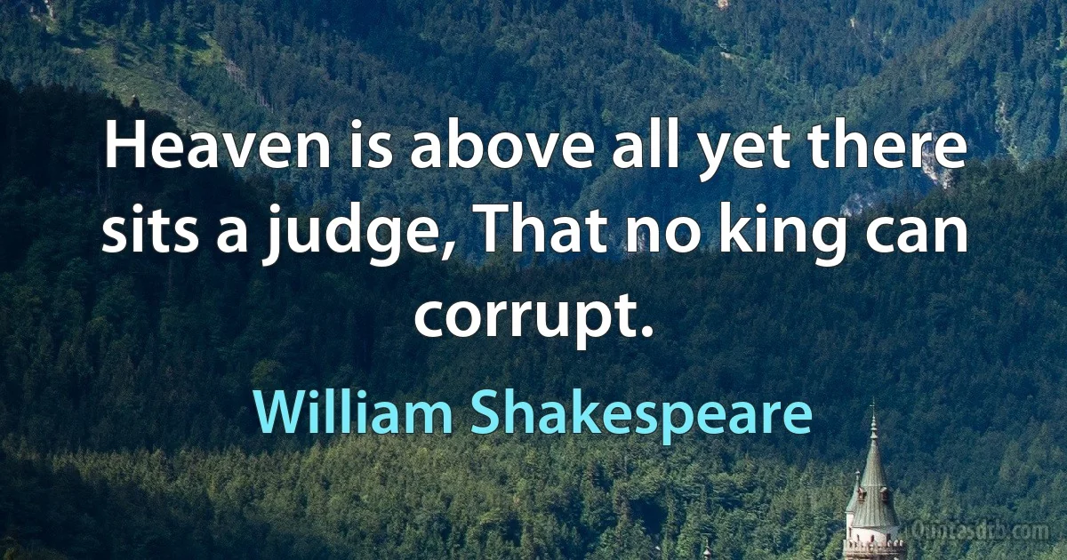 Heaven is above all yet there sits a judge, That no king can corrupt. (William Shakespeare)