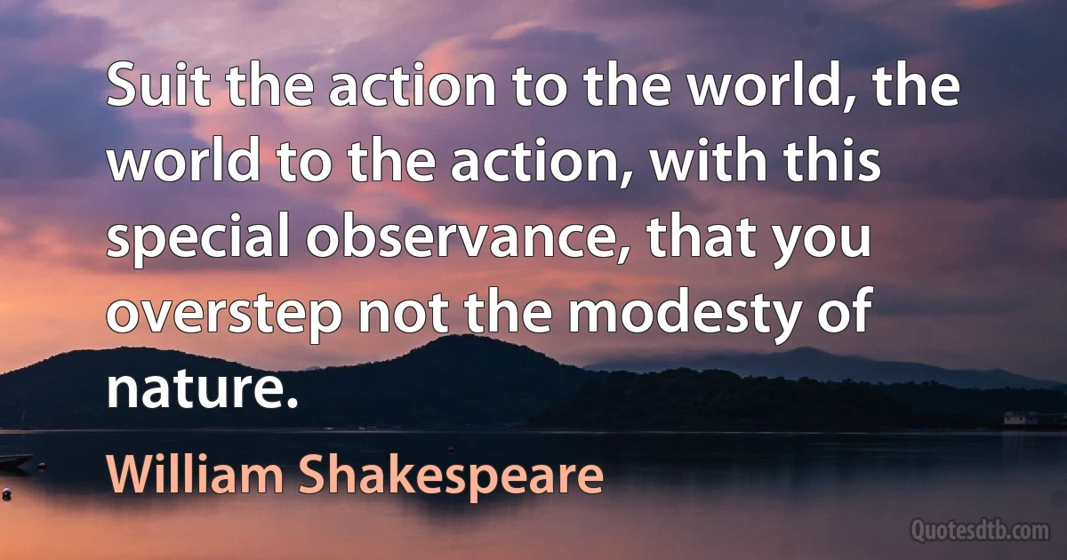 Suit the action to the world, the world to the action, with this special observance, that you overstep not the modesty of nature. (William Shakespeare)