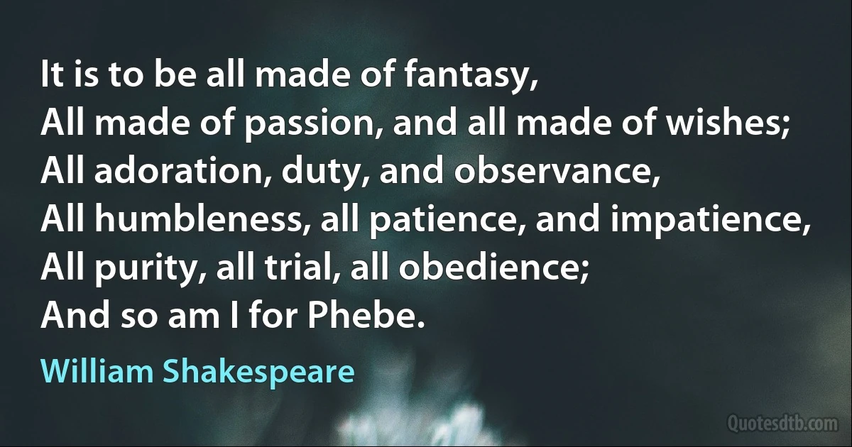 It is to be all made of fantasy,
All made of passion, and all made of wishes;
All adoration, duty, and observance,
All humbleness, all patience, and impatience,
All purity, all trial, all obedience;
And so am I for Phebe. (William Shakespeare)