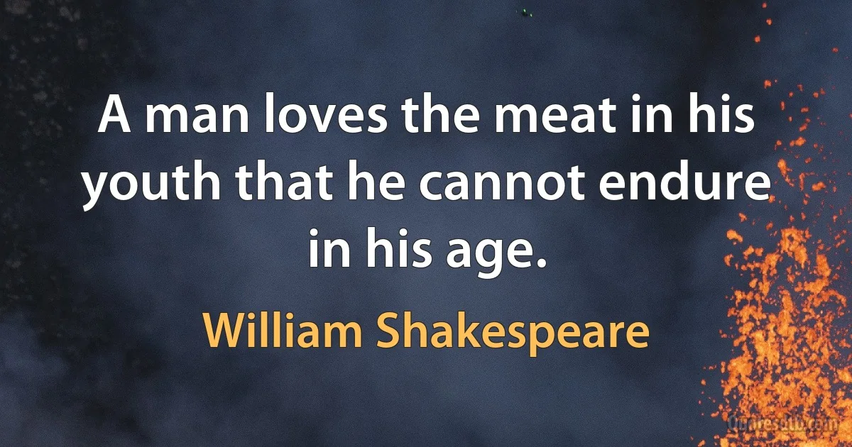 A man loves the meat in his youth that he cannot endure in his age. (William Shakespeare)