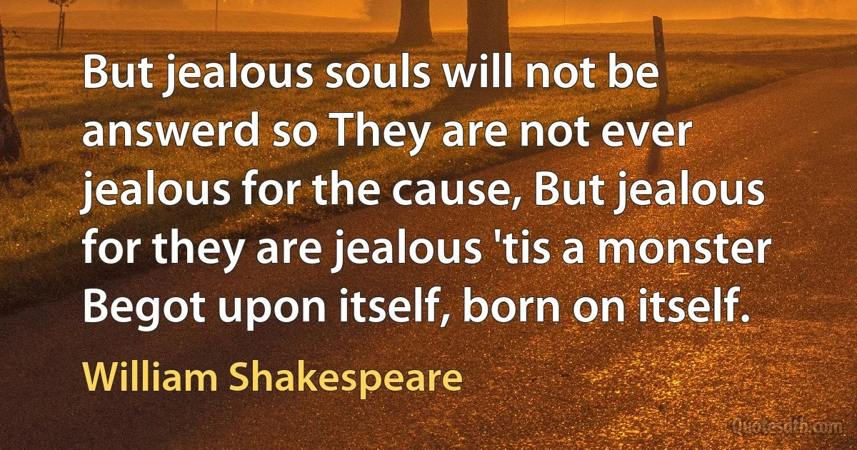 But jealous souls will not be answerd so They are not ever jealous for the cause, But jealous for they are jealous 'tis a monster Begot upon itself, born on itself. (William Shakespeare)