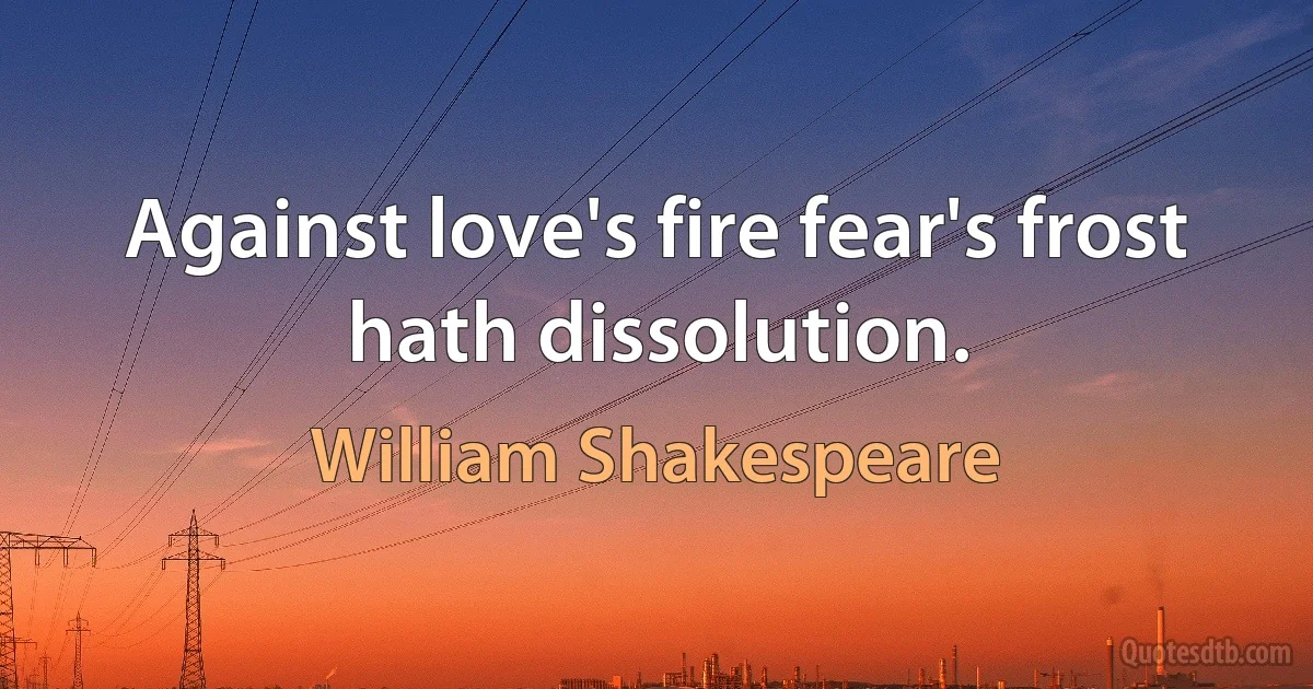 Against love's fire fear's frost hath dissolution. (William Shakespeare)