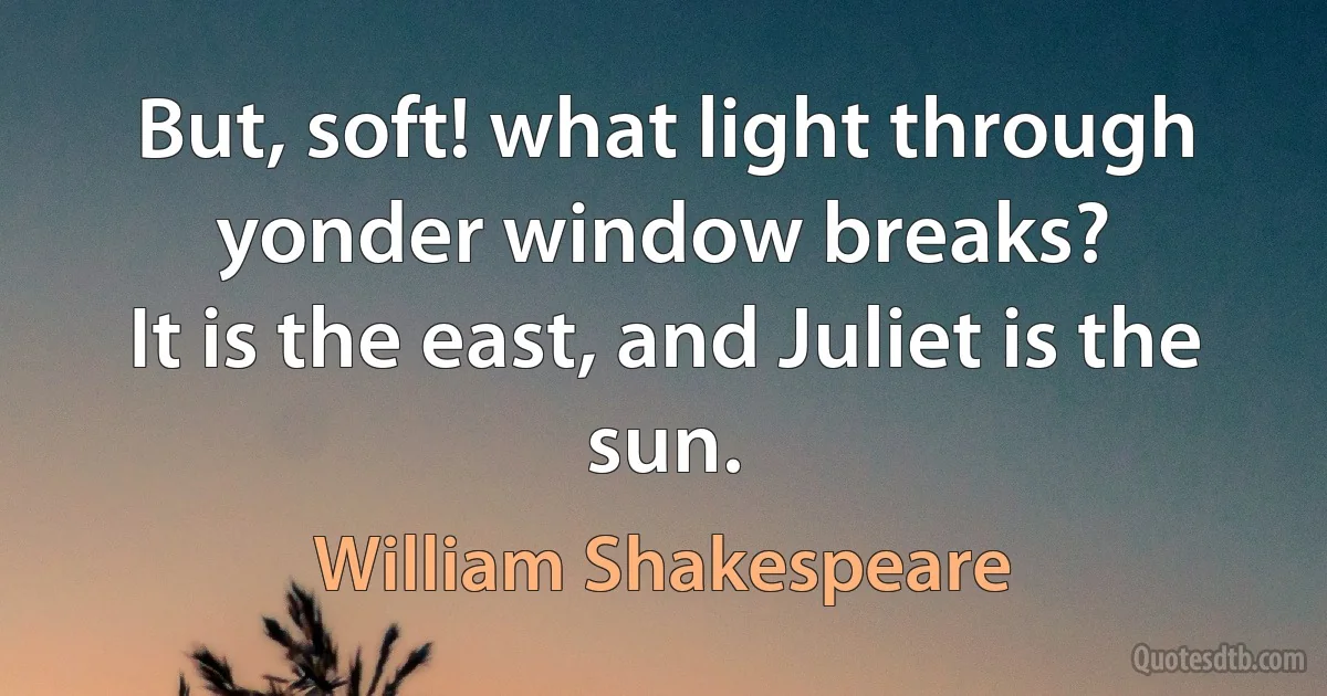 But, soft! what light through yonder window breaks?
It is the east, and Juliet is the sun. (William Shakespeare)