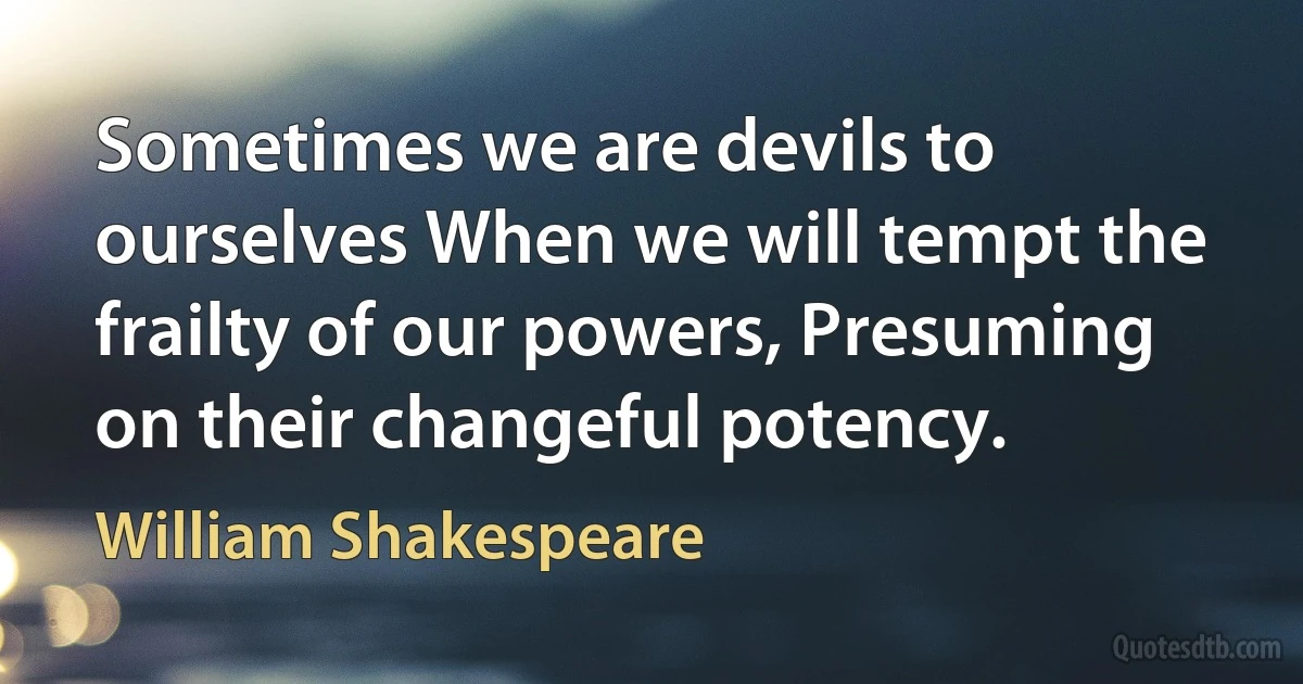 Sometimes we are devils to ourselves When we will tempt the frailty of our powers, Presuming on their changeful potency. (William Shakespeare)