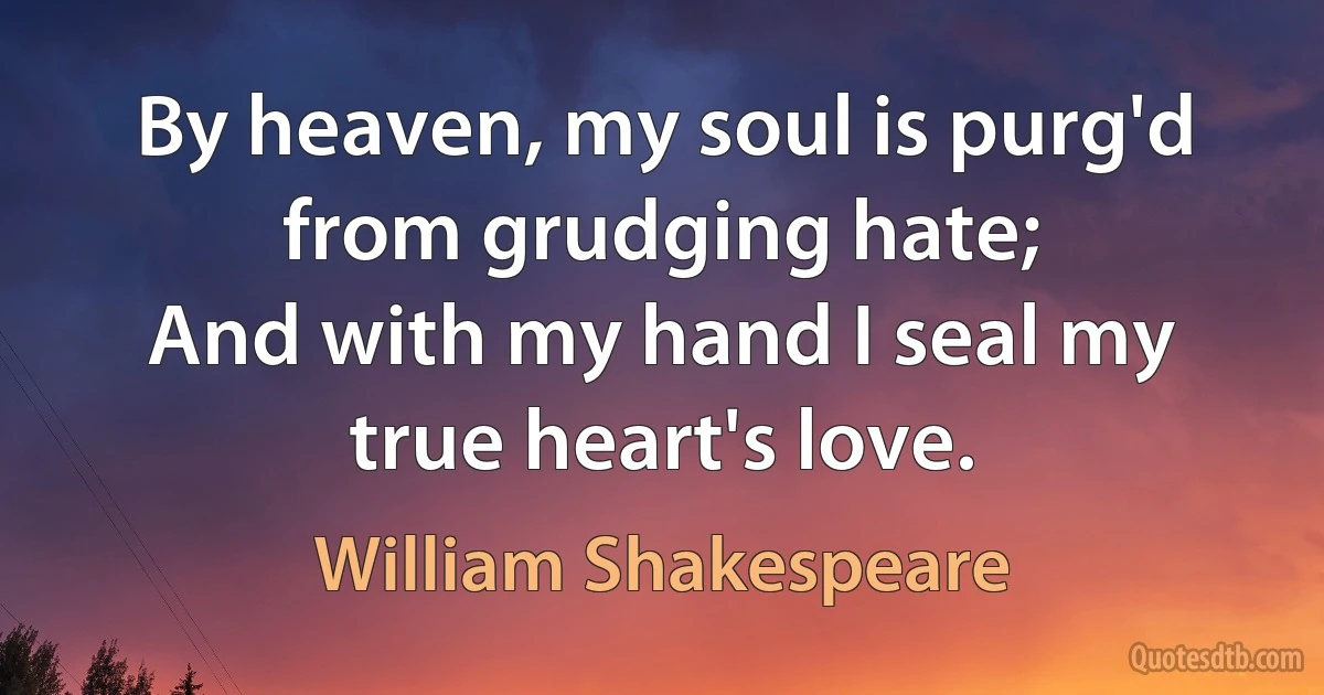 By heaven, my soul is purg'd from grudging hate;
And with my hand I seal my true heart's love. (William Shakespeare)